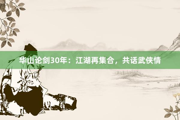 华山论剑30年：江湖再集合，共话武侠情