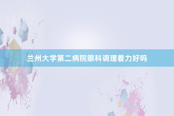 兰州大学第二病院眼科调理着力好吗