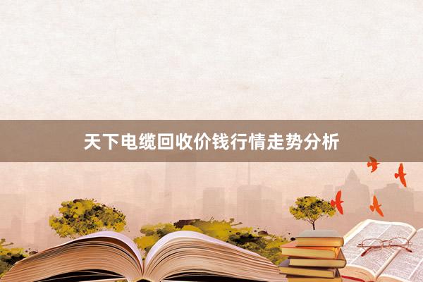 天下电缆回收价钱行情走势分析