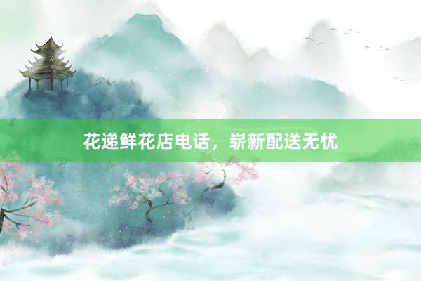 花递鲜花店电话，崭新配送无忧